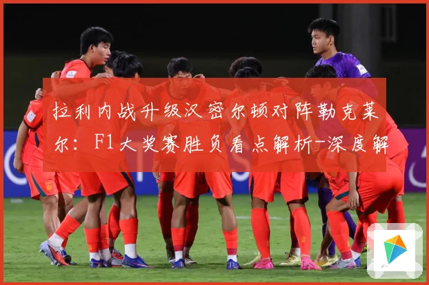 拉利内战升级汉密尔顿对阵勒克莱尔：F1大奖赛胜负看点解析-深度解析