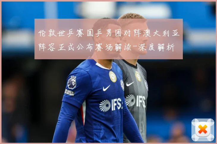 伦敦世乒赛国乒男团对阵澳大利亚阵容正式公布赛场解读-深度解析