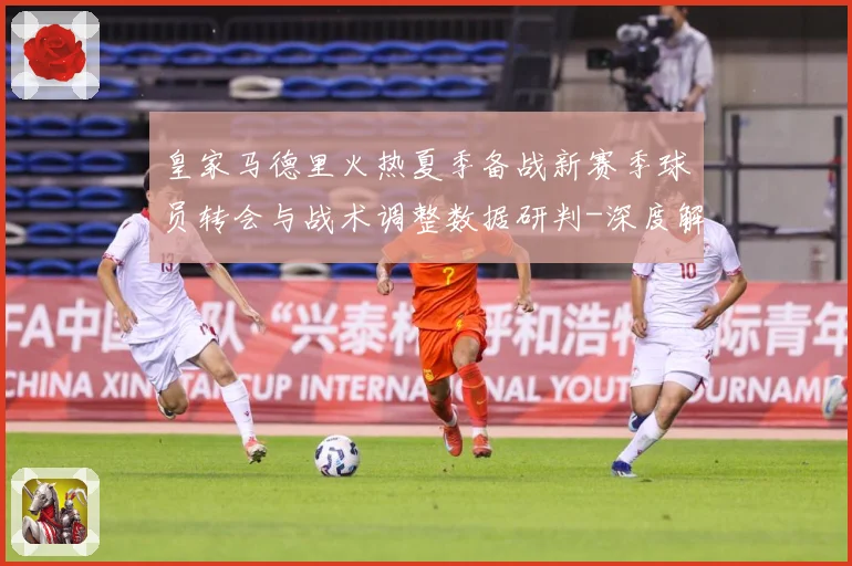 皇家马德里火热夏季备战新赛季球员转会与战术调整数据研判-深度解析