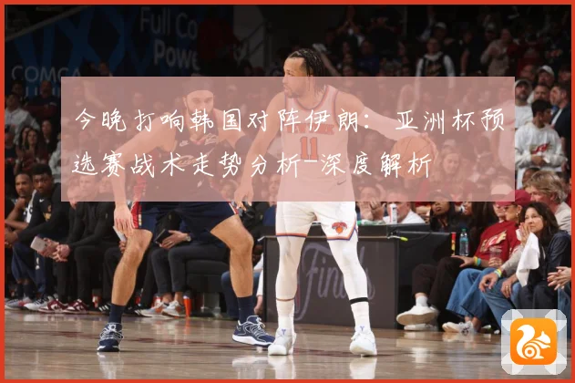 今晚打响韩国对阵伊朗：亚洲杯预选赛战术走势分析-深度解析