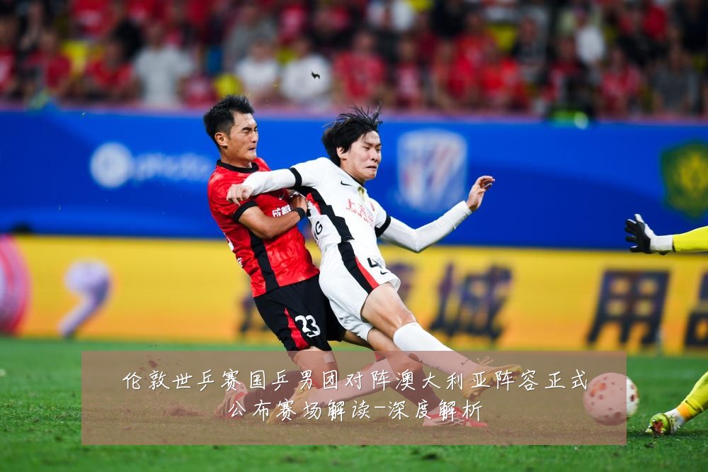 伦敦世乒赛国乒男团对阵澳大利亚阵容正式公布赛场解读-深度解析
