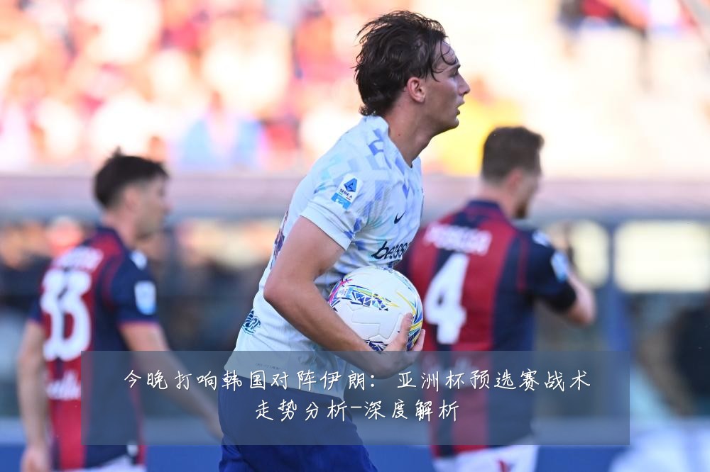 今晚打响韩国对阵伊朗:亚洲杯预选赛战术走势分析-深度解析