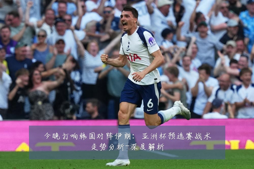 今晚打响韩国对阵伊朗:亚洲杯预选赛战术走势分析-深度解析
